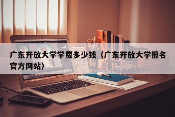 广东开放大学学费多少钱（广东开放大学报名官方网站）