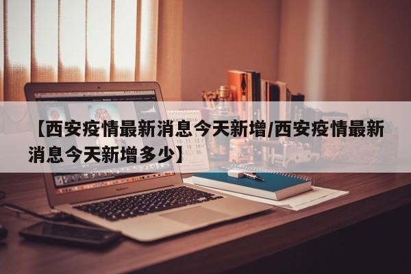 【西安疫情最新消息今天新增/西安疫情最新消息今天新增多少】