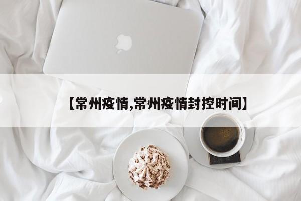 【常州疫情,常州疫情封控时间】
