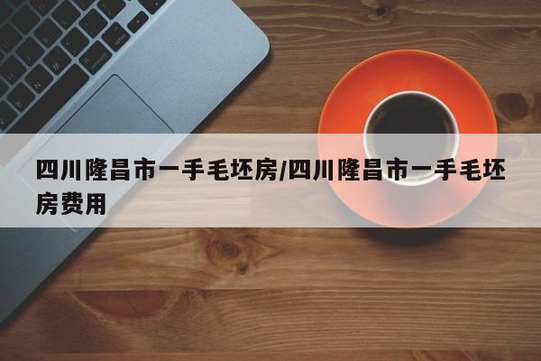 四川隆昌市一手毛坯房/四川隆昌市一手毛坯房费用