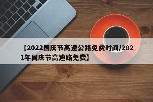 【2022国庆节高速公路免费时间/2021年国庆节高速路免费】