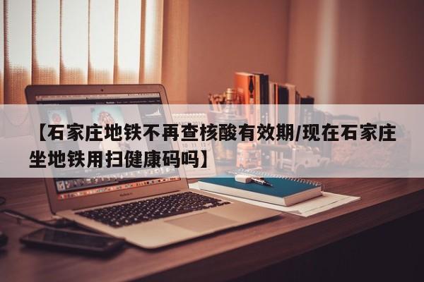 【石家庄地铁不再查核酸有效期/现在石家庄坐地铁用扫健康码吗】