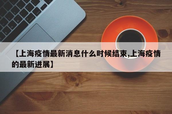 【上海疫情最新消息什么时候结束,上海疫情的最新进展】