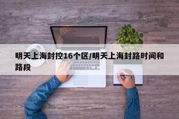 明天上海封控16个区/明天上海封路时间和路段