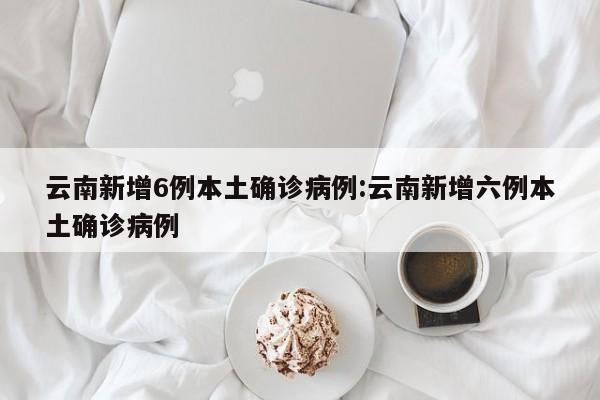 云南新增6例本土确诊病例:云南新增六例本土确诊病例
