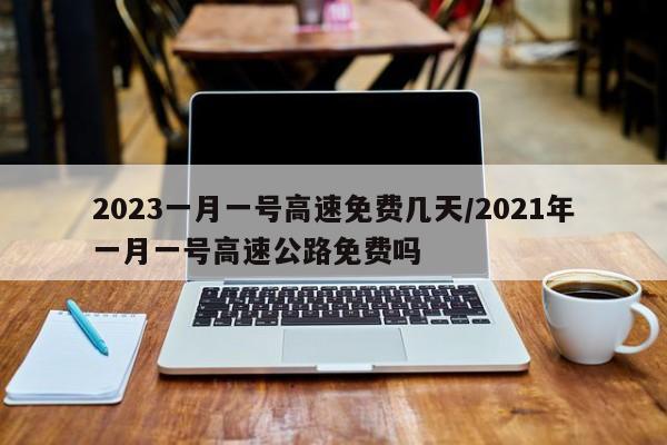 2023一月一号高速免费几天/2021年一月一号高速公路免费吗