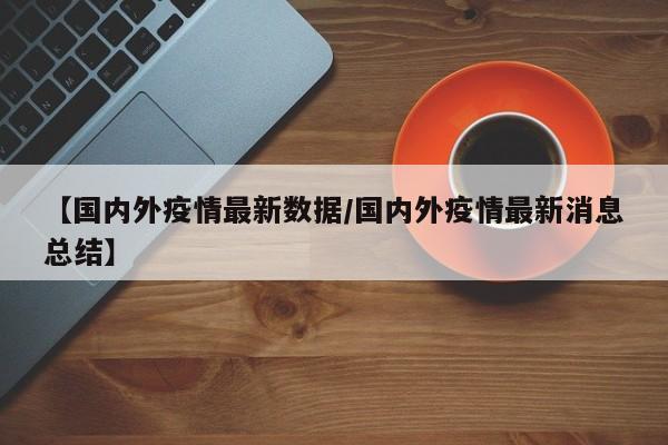 【国内外疫情最新数据/国内外疫情最新消息总结】
