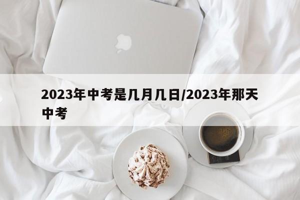2023年中考是几月几日/2023年那天中考