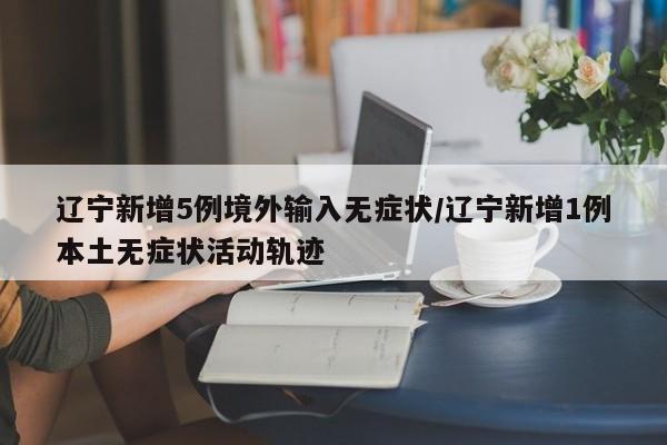 辽宁新增5例境外输入无症状/辽宁新增1例本土无症状活动轨迹