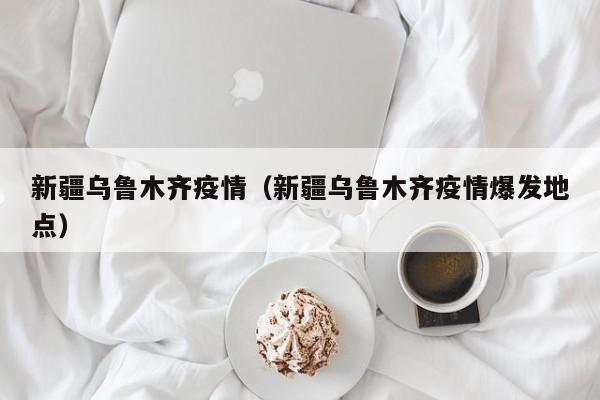 新疆乌鲁木齐疫情（新疆乌鲁木齐疫情爆发地点）