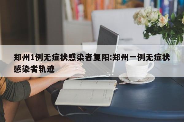 郑州1例无症状感染者复阳:郑州一例无症状感染者轨迹