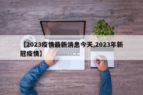 【2023疫情最新消息今天,2023年新冠疫情】