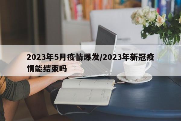 2023年5月疫情爆发/2023年新冠疫情能结束吗