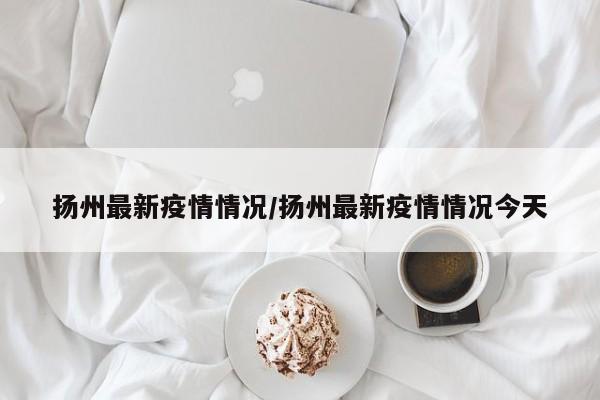 扬州最新疫情情况/扬州最新疫情情况今天