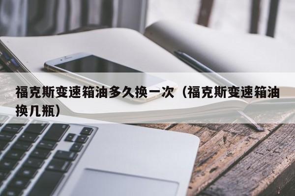 福克斯变速箱油多久换一次（福克斯变速箱油换几瓶）