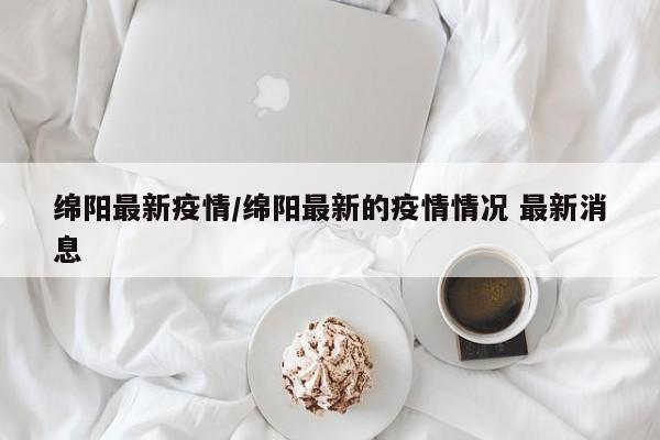 绵阳最新疫情/绵阳最新的疫情情况 最新消息