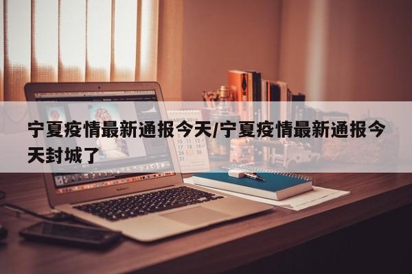 宁夏疫情最新通报今天/宁夏疫情最新通报今天封城了