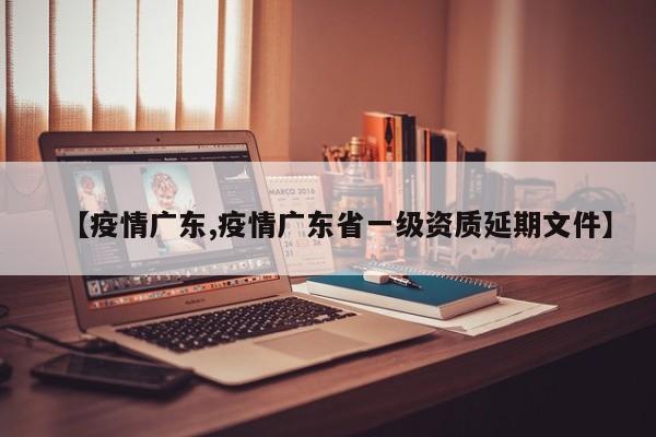 【疫情广东,疫情广东省一级资质延期文件】