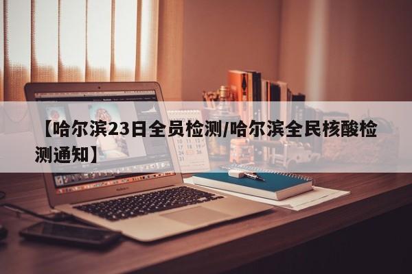 【哈尔滨23日全员检测/哈尔滨全民核酸检测通知】