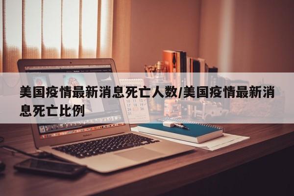 美国疫情最新消息死亡人数/美国疫情最新消息死亡比例