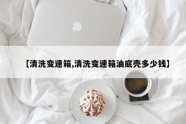【清洗变速箱,清洗变速箱油底壳多少钱】