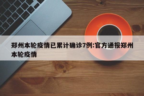 郑州本轮疫情已累计确诊7例:官方通报郑州本轮疫情