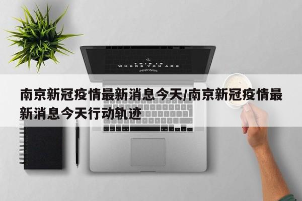 南京新冠疫情最新消息今天/南京新冠疫情最新消息今天行动轨迹