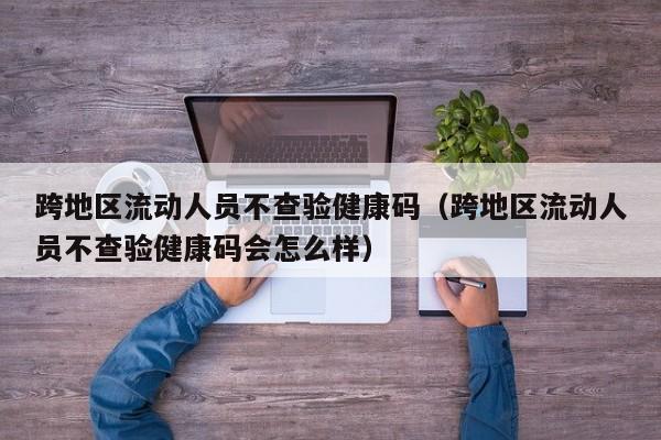 跨地区流动人员不查验健康码（跨地区流动人员不查验健康码会怎么样）