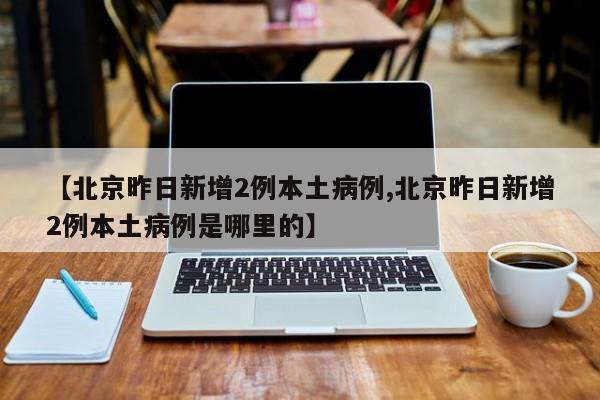 【北京昨日新增2例本土病例,北京昨日新增2例本土病例是哪里的】