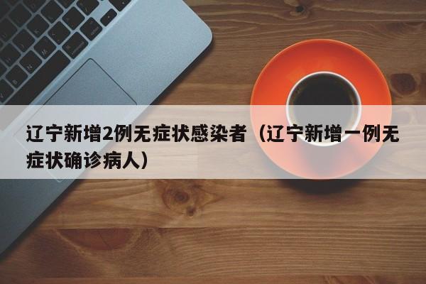 辽宁新增2例无症状感染者（辽宁新增一例无症状确诊病人）