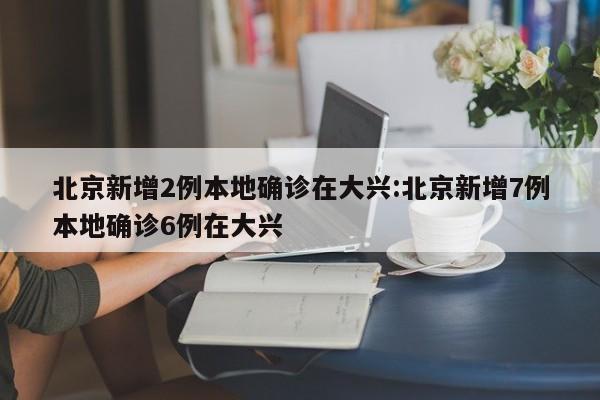 北京新增2例本地确诊在大兴:北京新增7例本地确诊6例在大兴