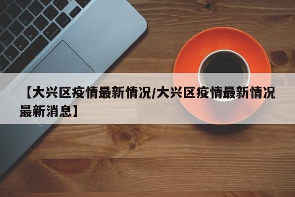 【大兴区疫情最新情况/大兴区疫情最新情况最新消息】