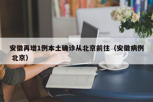 安徽再增1例本土确诊从北京前往（安徽病例 北京）