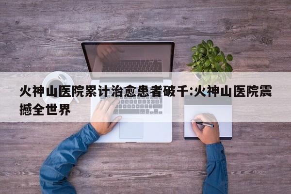 火神山医院累计治愈患者破千:火神山医院震撼全世界