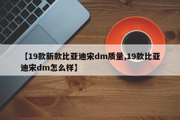 【19款新款比亚迪宋dm质量,19款比亚迪宋dm怎么样】