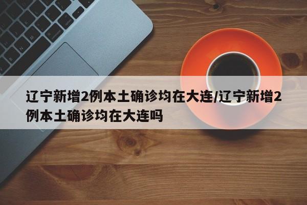 辽宁新增2例本土确诊均在大连/辽宁新增2例本土确诊均在大连吗